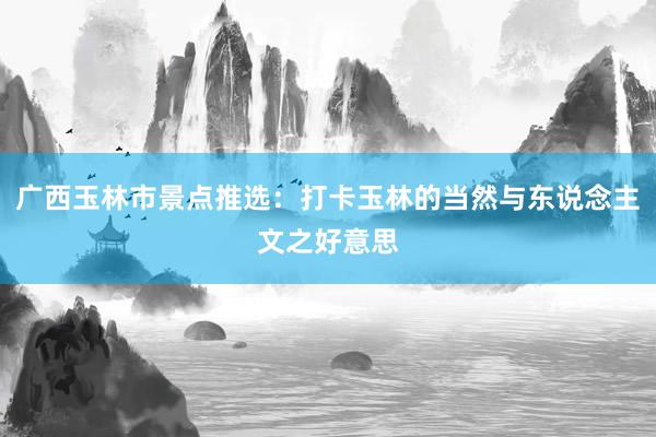 广西玉林市景点推选：打卡玉林的当然与东说念主文之好意思