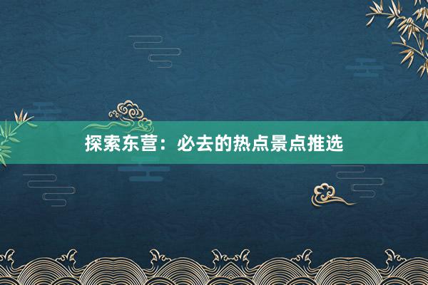 探索东营：必去的热点景点推选